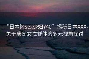 “日本?sex少婦740”揭秘日本XXX，關(guān)于成熟女性群體的多元視角探討