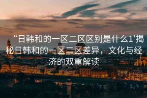 “日韓和的一區(qū)二區(qū)區(qū)別是什么1′揭秘日韓和的一區(qū)二區(qū)差異，文化與經(jīng)濟的雙重解讀