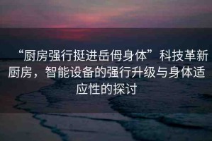 “廚房強(qiáng)行挺進(jìn)岳?身體”科技革新廚房，智能設(shè)備的強(qiáng)行升級(jí)與身體適應(yīng)性的探討