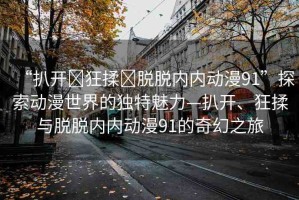“扒開?狂揉?脫脫內(nèi)內(nèi)動漫91”探索動漫世界的獨特魅力—扒開、狂揉與脫脫內(nèi)內(nèi)動漫91的奇幻之旅
