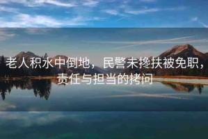 老人積水中倒地，民警未攙扶被免職，責(zé)任與擔(dān)當(dāng)?shù)目絾?wèn)