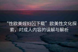 “性歐美婬婦?下載”歐美性文化探索，對(duì)成人內(nèi)容的誤解與解析
