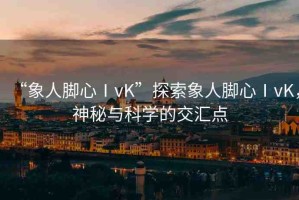 “象人腳心ⅠvK”探索象人腳心ⅠvK，神秘與科學(xué)的交匯點(diǎn)
