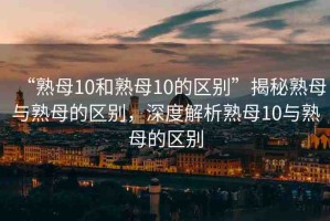“熟母10和熟母10的區(qū)別”揭秘熟母與熟母的區(qū)別，深度解析熟母10與熟母的區(qū)別