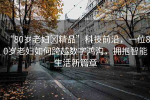 “80歲老婦?精品”科技前沿，一位80歲老婦如何跨越數(shù)字鴻溝，擁抱智能生活新篇章