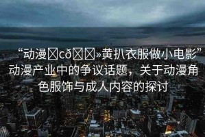 “動(dòng)漫?c??黃扒衣服做小電影”動(dòng)漫產(chǎn)業(yè)中的爭(zhēng)議話題，關(guān)于動(dòng)漫角色服飾與成人內(nèi)容的探討