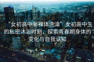 “女初高中秘裸體洗澡”女初高中生的私密沐浴時(shí)刻，探索青春期身體的變化與自我認(rèn)知