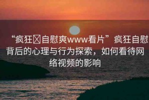 “瘋狂?自慰爽www看片”瘋狂自慰背后的心理與行為探索，如何看待網(wǎng)絡(luò)視頻的影響