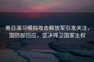 美日演習(xí)模擬攻擊解放軍引發(fā)關(guān)注，國防部回應(yīng)，堅(jiān)決捍衛(wèi)國家主權(quán)