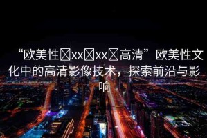 “歐美性?xx?xx?高清”歐美性文化中的高清影像技術(shù)，探索前沿與影響