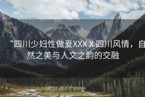 “四川少婦性做爰XXXⅩ四川風(fēng)情，自然之美與人文之韻的交融