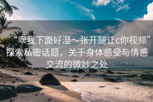 “乖我下面好濕～張開腿讓c你視頻”探索私密話題，關(guān)于身體感受與情感交流的微妙之處