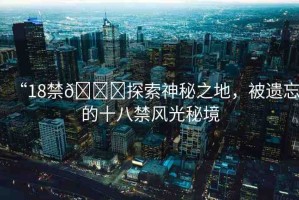 “18禁??探索神秘之地，被遺忘的十八禁風(fēng)光秘境