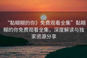 “黏糊糊的你》免費觀看全集”黏糊糊的你免費觀看全集，深度解讀與獨家資源分享