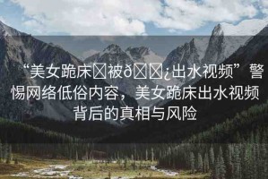 “美女跪床?被??出水視頻”警惕網(wǎng)絡(luò)低俗內(nèi)容，美女跪床出水視頻背后的真相與風(fēng)險(xiǎn)