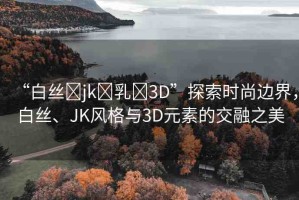 “白絲?jk?乳?3D”探索時尚邊界，白絲、JK風(fēng)格與3D元素的交融之美