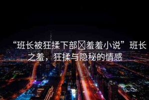 “班長被狂揉下部?羞羞小說”班長之羞，狂揉與隱秘的情感