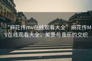 “麻花傳mv在線觀看大全”麻花傳MV在線觀看大全，美景與音樂的交織