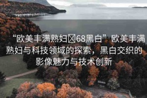 “歐美豐滿熟婦?68黑白”歐美豐滿熟婦與科技領(lǐng)域的探索，黑白交織的影像魅力與技術(shù)創(chuàng)新