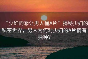 “少婦的秘讓男人桶A片”揭秘少婦的私密世界，男人為何對少婦的A片情有獨(dú)鐘？