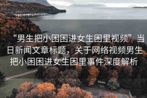 “男生把小困困進女生困里視頻”當(dāng)日新聞文章標(biāo)題，關(guān)于網(wǎng)絡(luò)視頻男生把小困困進女生困里事件深度解析