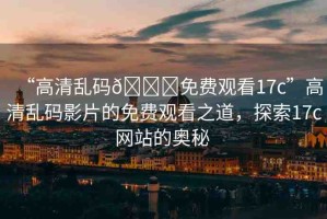 “高清亂碼??免費觀看17c”高清亂碼影片的免費觀看之道，探索17c網(wǎng)站的奧秘 