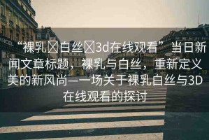 “裸乳?白絲?3d在線觀看”當(dāng)日新聞文章標(biāo)題，裸乳與白絲，重新定義美的新風(fēng)尚—一場關(guān)于裸乳白絲與3D在線觀看的探討