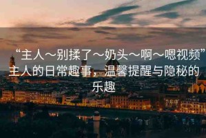 “主人～別揉了～奶頭～啊～嗯視頻”主人的日常趣事，溫馨提醒與隱秘的樂(lè)趣