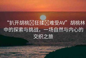 “扒開(kāi)胡桃?狂揉?難受AV”胡桃林中的探索與挑戰(zhàn)，一場(chǎng)自然與內(nèi)心的交織之旅