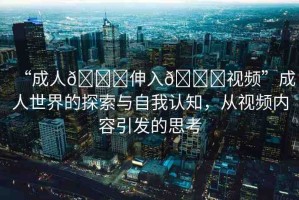 “成人??伸入??視頻”成人世界的探索與自我認知，從視頻內(nèi)容引發(fā)的思考
