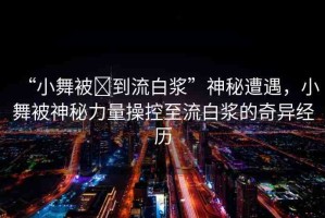 “小舞被?到流白漿”神秘遭遇，小舞被神秘力量操控至流白漿的奇異經(jīng)歷