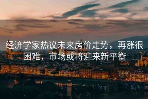 經(jīng)濟(jì)學(xué)家熱議未來(lái)房?jī)r(jià)走勢(shì)，再漲很困難，市場(chǎng)或?qū)⒂瓉?lái)新平衡