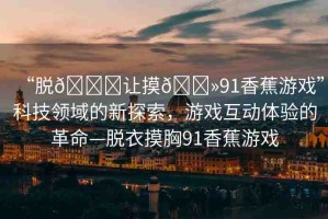 “脫??讓摸??91香蕉游戲”科技領域的新探索，游戲互動體驗的革命—脫衣摸胸91香蕉游戲