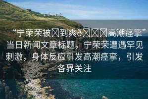“寧榮榮被?到爽??高潮痙攣”當日新聞文章標題，寧榮榮遭遇罕見刺激，身體反應(yīng)引發(fā)高潮痙攣，引發(fā)各界關(guān)注