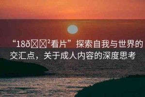 “18??看片”探索自我與世界的交匯點，關(guān)于成人內(nèi)容的深度思考