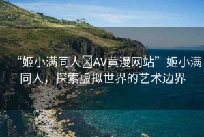 “姬小滿同人?AV黃漫網(wǎng)站”姬小滿同人，探索虛擬世界的藝術(shù)邊界