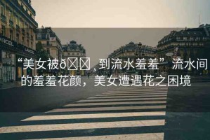 “美女被??到流水羞羞”流水間的羞羞花顏，美女遭遇花之困境