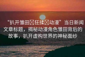 “扒開雛田?狂揉?動(dòng)漫”當(dāng)日新聞文章標(biāo)題，揭秘動(dòng)漫角色雛田背后的故事，扒開虛構(gòu)世界的神秘面紗