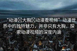 “動漫?大胸?動漫看視頻”動漫世界中的獨(dú)特魅力，并非只有大胸，探索動漫視頻的深度內(nèi)涵