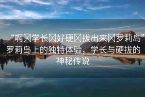 “啊?學(xué)長?好硬?拔出來?羅莉島”羅莉島上的獨(dú)特體驗(yàn)，學(xué)長與硬拔的神秘傳說