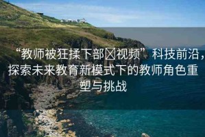“教師被狂揉下部?視頻”科技前沿，探索未來(lái)教育新模式下的教師角色重塑與挑戰(zhàn)