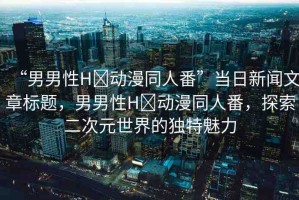 “男男性H?動(dòng)漫同人番”當(dāng)日新聞文章標(biāo)題，男男性H?動(dòng)漫同人番，探索二次元世界的獨(dú)特魅力
