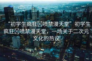 “初學生瘋狂?噴禁漫天堂”初學生瘋狂?噴禁漫天堂，一場關于二次元文化的熱議