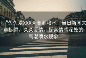 “久久爰XXXⅩ高潮噴水”當(dāng)日新聞文章標(biāo)題，久久爰情，探索情感深處的高潮噴水現(xiàn)象