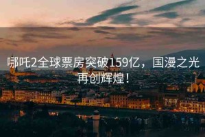 哪吒2全球票房突破159億，國(guó)漫之光再創(chuàng)輝煌！