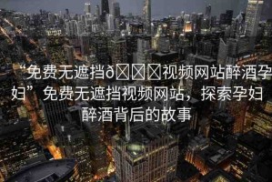 “免費無遮擋??視頻網(wǎng)站醉酒孕婦”免費無遮擋視頻網(wǎng)站，探索孕婦醉酒背后的故事