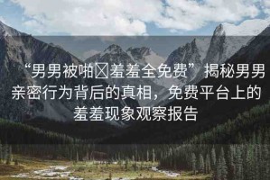 “男男被啪?羞羞全免費(fèi)”揭秘男男親密行為背后的真相，免費(fèi)平臺上的羞羞現(xiàn)象觀察報告