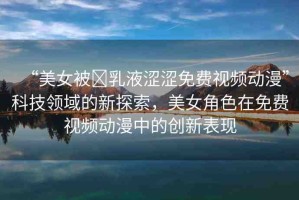 “美女被?乳液澀澀免費(fèi)視頻動(dòng)漫”科技領(lǐng)域的新探索，美女角色在免費(fèi)視頻動(dòng)漫中的創(chuàng)新表現(xiàn)