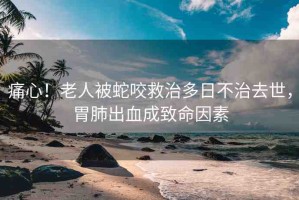 痛心！老人被蛇咬救治多日不治去世，胃肺出血成致命因素