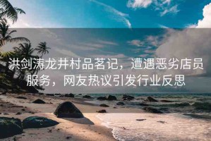 洪劍濤龍井村品茗記，遭遇惡劣店員服務(wù)，網(wǎng)友熱議引發(fā)行業(yè)反思